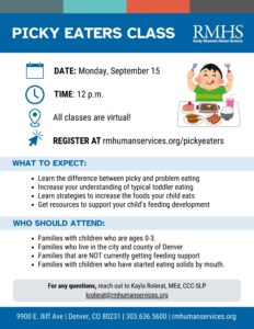 A flyer from Rocky Mountain Human Services (RMHS) titled “Picky Eaters Class.” Date: Monday, September 15 Time: 12 p.m. All classes are virtual. Register at: rmhumanservices.org/pickyeaters Illustration of a smiling child in a green shirt holding utensils with a tray of different foods in front of them. What to expect: Learn the difference between picky and problem eating Increase your understanding of typical toddler eating Learn strategies to increase the foods your child eats Get resources to support your child’s feeding development Who should attend: Families with children who are ages 0–3 Families who live in the city and county of Denver Families that are not currently getting feeding support Families with children who have started eating solids by mouth For any questions, reach out to Kayla Rolerat, MEd, CCC-SLP at krolerat@rmhumanservices.org . Footer: 9900 E. Iliff Ave | Denver, CO 80231 | 303.636.5600 | rmhumanservices.org