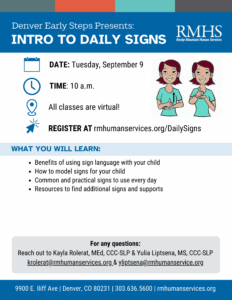 Flyer with a blue header that reads: “Denver Early Steps Presents: Intro to Daily Signs. RMHS Rocky Mountain Human Services.” Below are icons and text: Calendar icon with text: “Date: Tuesday, September 9.” Clock icon with text: “Time: 10 a.m.” Location pin icon with text: “All classes are virtual!” Cursor icon with text: “Register at rmhumanservices.org/DailySigns.” Next to the text are two illustrated people demonstrating sign language. Section heading: “What You Will Learn:” Benefits of using sign language with your child How to model signs for your child Common and practical signs to use every day Resources to find additional signs and supports At the bottom: “For any questions: Reach out to Kayla Rolerat, MEd, CCC-SLP & Yulia Liptsena, MS, CCC-SLP, krolerat@rmhumanservices.org & yliptsena@rmhumanservice.org .” Footer text: “9900 E. Iliff Ave | Denver, CO 80231 | 303.636.5600 | rmhumanservices.org.